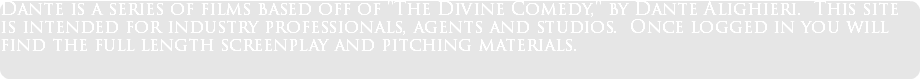 Dante is a series of films based off of "The Divine Comedy," by Dante Alighieri. This site is intended for industry professionals, agents and studios. Once logged in you will find the full length screenplay and pitching materials.